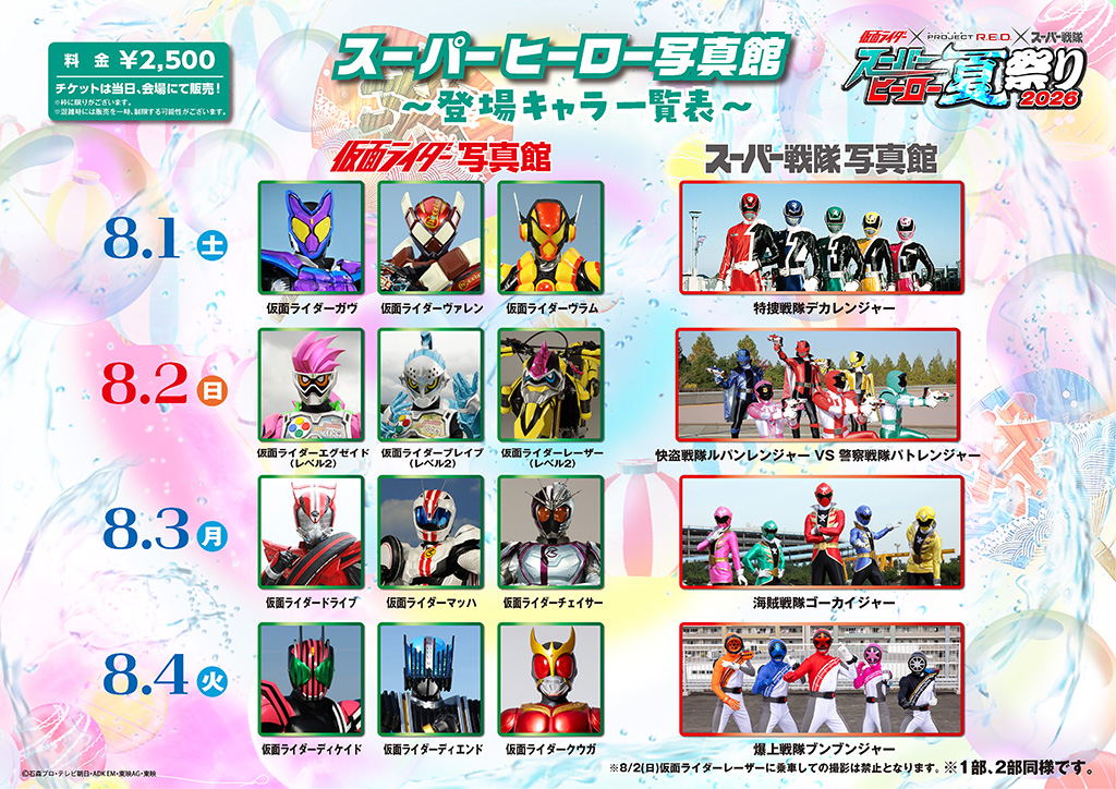 8月1日（周六） ■ 写真馆：假面骑士ガヴ（Gav）、假面骑士ヴァレン（Valen）、假面骑士ヴラム（Vram） ■ スーパー戦隊写真馆：特搜战队刑事连者 8月2日（星期天） ■ 写真馆：假面骑士EX-AID（Level 2）、假面骑士ブレイブ（Level 2）、假面骑士レーザー（Level 2） ※8/2（星期天）禁止在骑乘假面骑士レーザー时拍照。 ■ スーパー戦隊写真馆：鲁邦连者 VS 警察战队巡逻连者 8月3日（周一） ■ 写真馆：假面骑士DRIVE（Drive）、假面骑士マッハ（Mach）、假面骑士チェイサー（Chaser） ■ スーパー戦隊写真馆：海贼战队豪快者 8月4日（周二） ■ 写真馆：假面骑士ディケイド（Decade）、假面骑士ディエンド（Diend）、假面骑士クウガ（Kuuga） ■ スーパー戦隊写真馆：爆上战队奔奔者 8月5日（周三） ■ 写真馆：假面骑士ジオウ（Zi-O）、假面骑士ゲイツ（Geiz）、假面骑士ウォズ（Woz） ■ スーパー戦隊写真馆：烈车战队特急者