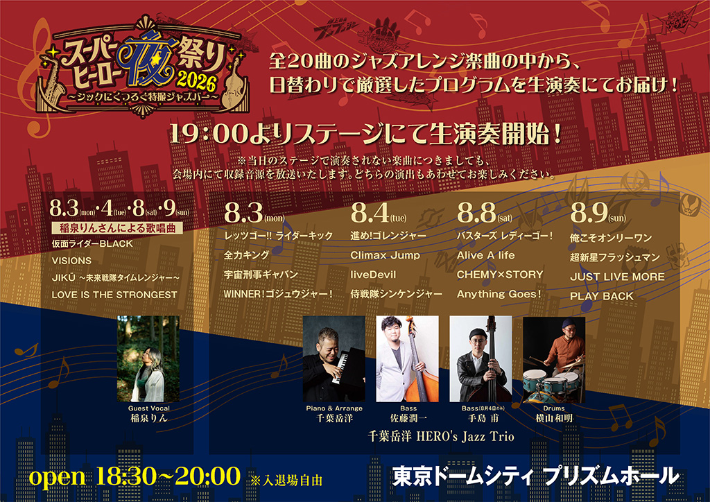 现场演出将于19:00在舞台上开始演奏！※当天舞台上未演奏的曲目，也会在会场内播放录制音源。请同时欣赏两种演出形式。 日替わり演奏プログラム＆出演者（4日间相同：8/3・8/4・8/8・8/9） 稲泉りん 演唱曲目（原标题／可参考译名）： ・仮面ライダーBLACK VISIONS ・JIKŪ 〜未来戦隊タイムレンジャー〜（JIKŪ ～未来战队时间连者～） ・LOVE IS THE STRONGEST 8月3日（周一） ・レッツゴー!! ライダーキック（Let’s Go!! 骑士踢） ・全力キング（全力King） ・宇宙刑事ギャバン（宇宙刑事Gavan） ・WINNER！ゴジュウジャー！（WINNER！ゴジュウジャー！） 8月4日（周二） ・進め！ゴレンジャー（前进！五连者） ・Climax Jump ・liveDevil ・侍戦隊シンケンジャー（侍战队真剑者） 8月8日（周六） ・バスターズ（Busters） ・レディーゴー！（Ready Go！） ・Alive A life ・CHEMY×STORY ・Anything Goes! 8月9日（周日） ・俺こそオンリーワン（俺こそオンリーワン） ・超新星フラッシュマン（超新星闪光人） ・JUST LIVE MORE ・PLAY BACK 出演者：千葉岳洋 HERO's Jazz Trio Guest Vocal：稲泉りん Piano & Arrange：千葉岳洋 Bass：佐藤潤一（8月4日为 手島 甫） Drums：横山和明 活动概要 开放时间：18:30〜20:00 ※入退场自由 会场：东京巨蛋城 PRISM HALL（展示厅）